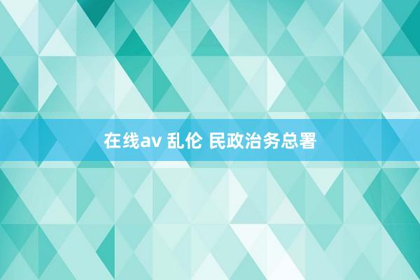 在线av 乱伦 民政治务总署