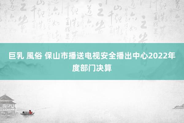 巨乳 風俗 保山市播送电视安全播出中心2022年度部门决算