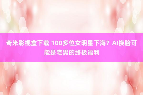 奇米影视盒下载 100多位女明星下海？AI换脸可能是宅男的终极福利
