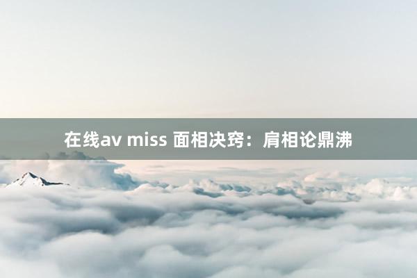 在线av miss 面相决窍：肩相论鼎沸
