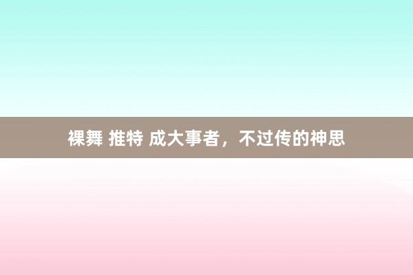 裸舞 推特 成大事者，不过传的神思