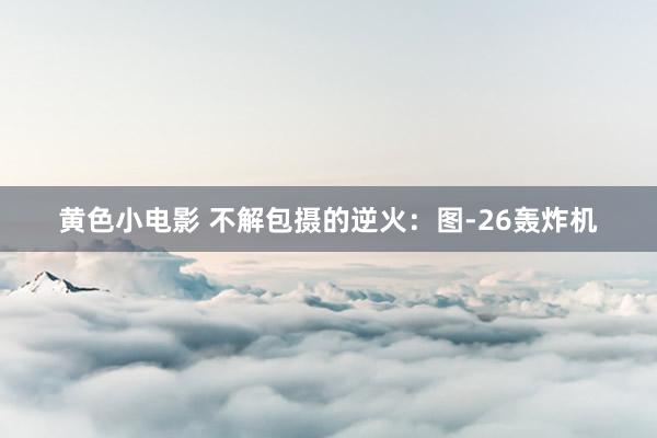 黄色小电影 不解包摄的逆火：图-26轰炸机