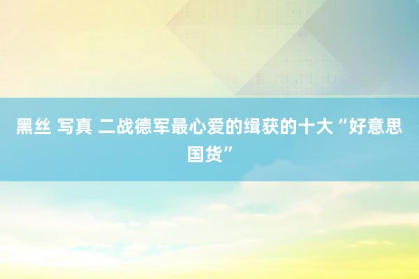 黑丝 写真 二战德军最心爱的缉获的十大“好意思国货”