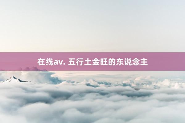 在线av. 五行土金旺的东说念主