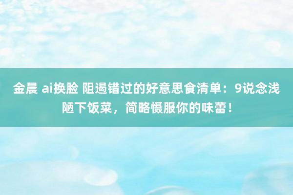 金晨 ai换脸 阻遏错过的好意思食清单：9说念浅陋下饭菜，简略慑服你的味蕾！