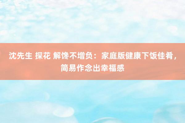 沈先生 探花 解馋不增负：家庭版健康下饭佳肴，简易作念出幸福感