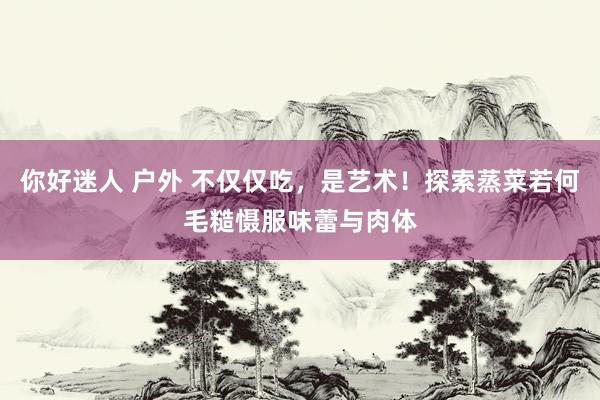 你好迷人 户外 不仅仅吃，是艺术！探索蒸菜若何毛糙慑服味蕾与肉体