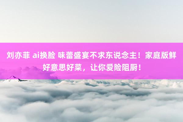 刘亦菲 ai换脸 味蕾盛宴不求东说念主！家庭版鲜好意思好菜，让你爱险阻厨！