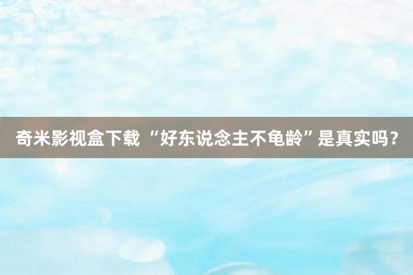 奇米影视盒下载 “好东说念主不龟龄”是真实吗？