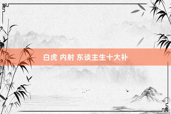 白虎 内射 东谈主生十大补