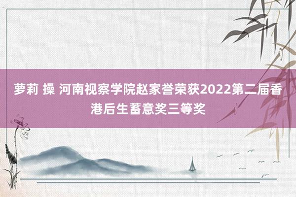 萝莉 操 河南视察学院赵家誉荣获2022第二届香港后生蓄意奖三等奖