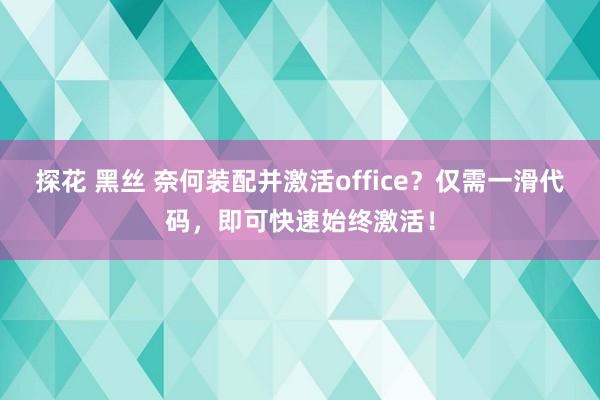 探花 黑丝 奈何装配并激活office？仅需一滑代码，即可快速始终激活！