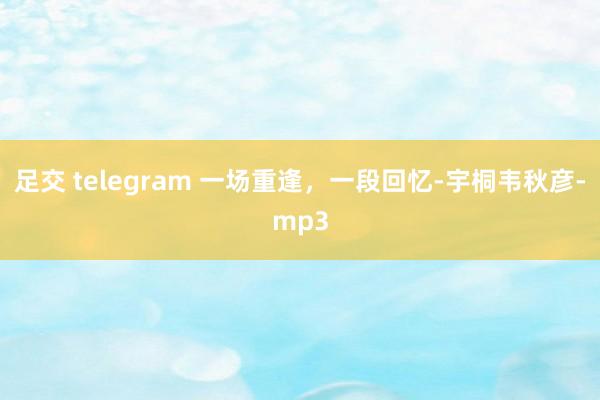 足交 telegram 一场重逢，一段回忆-宇桐韦秋彦-mp3