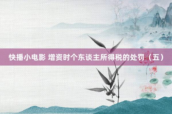 快播小电影 增资时个东谈主所得税的处罚（五）