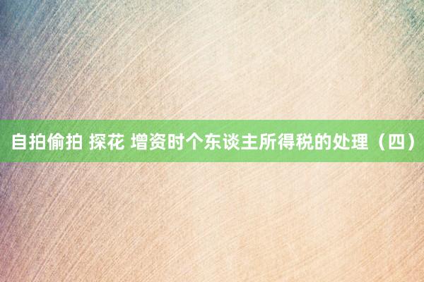 自拍偷拍 探花 增资时个东谈主所得税的处理（四）