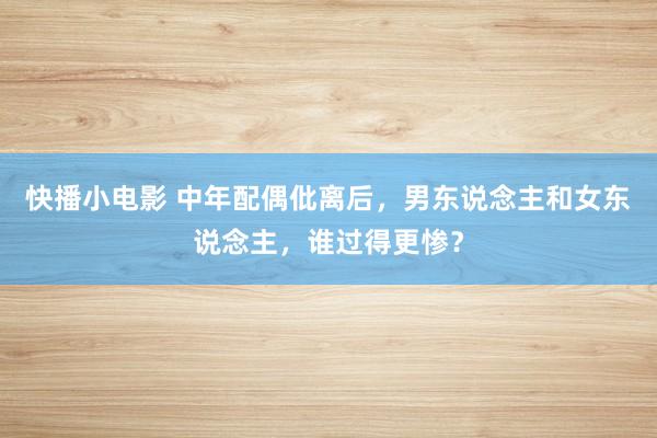 快播小电影 中年配偶仳离后，男东说念主和女东说念主，谁过得更惨？