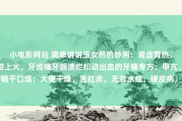 小电影网站 简单讲讲玉女煎的妙用：肾虚胃热，脾胃火的，熬夜以后口腔上火，牙齿痛牙龈溃烂松动出血的牙痛专方；甲亢、糖尿病引起的咽干口燥；大便干燥，舌红赤，无涎水症，硬皮病，干燥性皮肤病，郁燥患者表情惊愕舌头痛