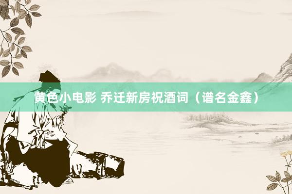 黄色小电影 乔迁新房祝酒词（谱名金鑫）