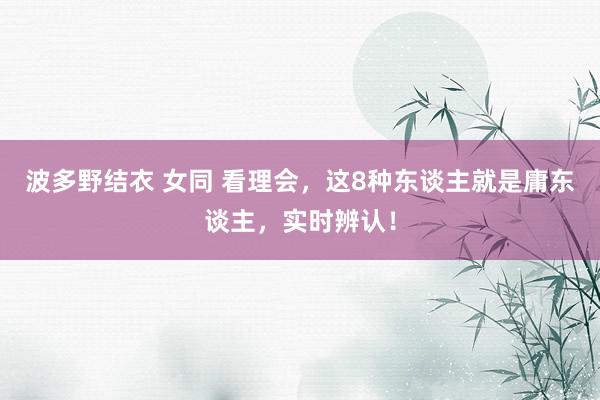 波多野结衣 女同 看理会，这8种东谈主就是庸东谈主，实时辨认！