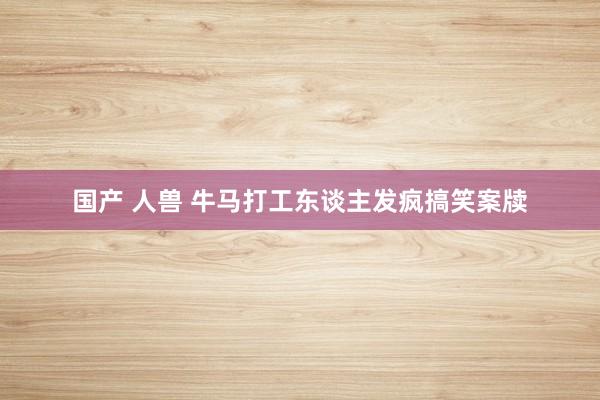 国产 人兽 牛马打工东谈主发疯搞笑案牍