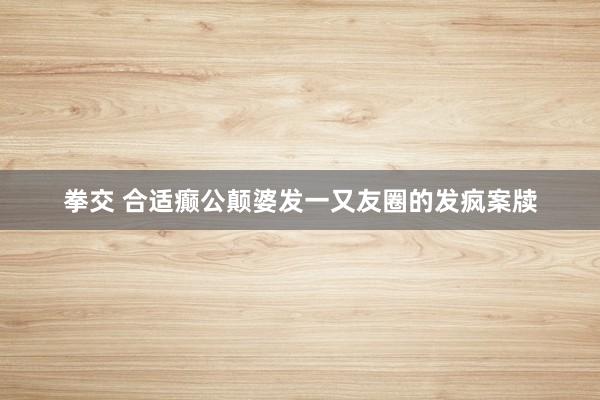 拳交 合适癫公颠婆发一又友圈的发疯案牍