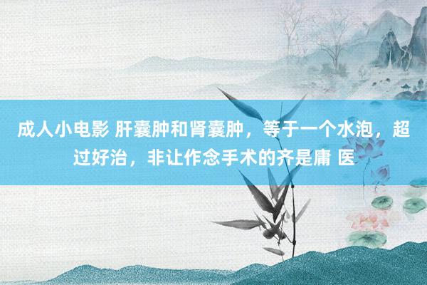 成人小电影 肝囊肿和肾囊肿，等于一个水泡，超过好治，非让作念手术的齐是庸 医