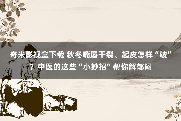 奇米影视盒下载 秋冬嘴唇干裂、起皮怎样“破”？中医的这些“小妙招”帮你解郁闷