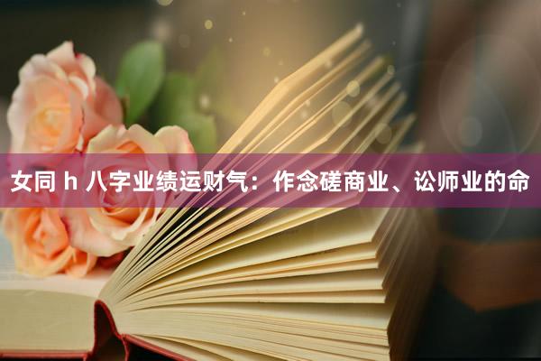 女同 h 八字业绩运财气：作念磋商业、讼师业的命