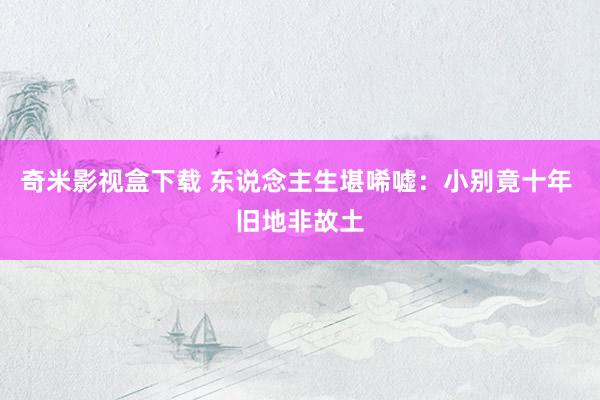 奇米影视盒下载 东说念主生堪唏嘘：小别竟十年 旧地非故土