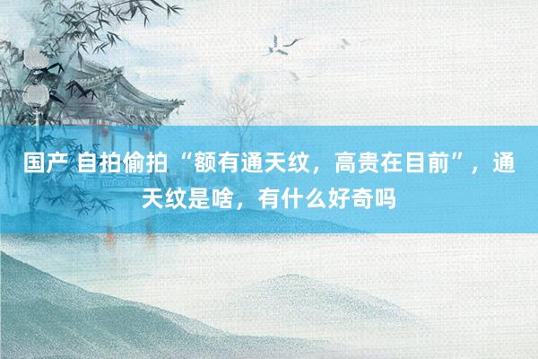 国产 自拍偷拍 “额有通天纹，高贵在目前”，通天纹是啥，有什么好奇吗
