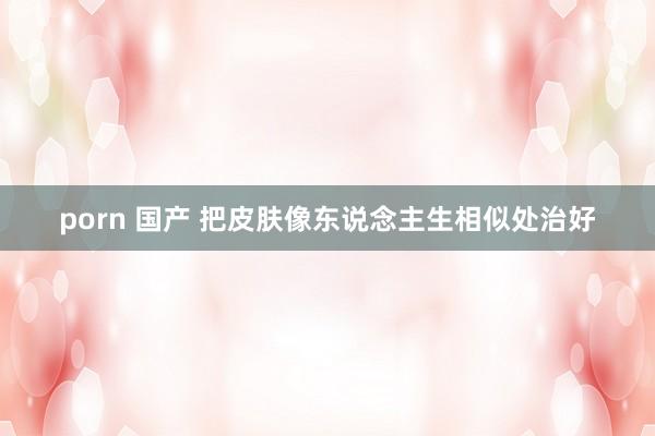 porn 国产 把皮肤像东说念主生相似处治好