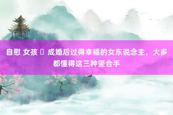 自慰 女孩 ​成婚后过得幸福的女东说念主，大多都懂得这三种坚合手