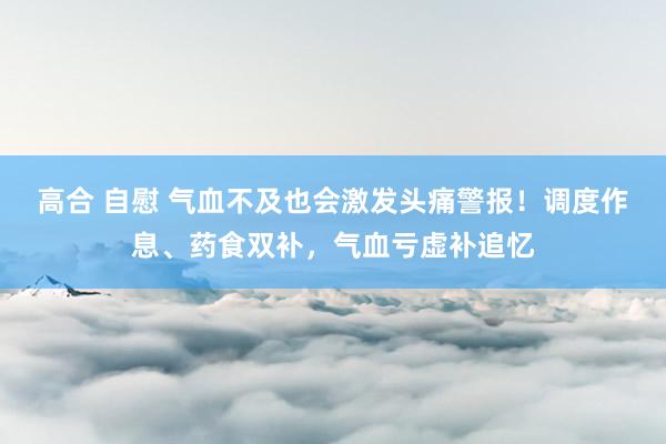 高合 自慰 气血不及也会激发头痛警报！调度作息、药食双补，气血亏虚补追忆