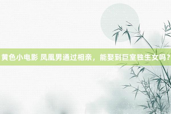 黄色小电影 凤凰男通过相亲，能娶到巨室独生女吗？
