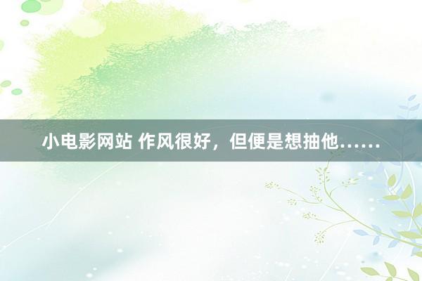 小电影网站 作风很好，但便是想抽他……