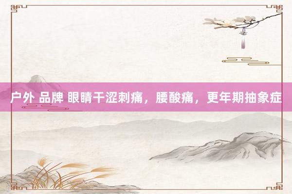 户外 品牌 眼睛干涩刺痛，腰酸痛，更年期抽象症