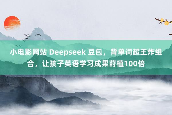 小电影网站 Deepseek 豆包，背单词超王炸组合，让孩子英语学习成果莳植100倍