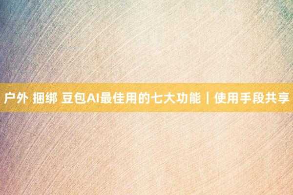 户外 捆绑 豆包AI最佳用的七大功能｜使用手段共享
