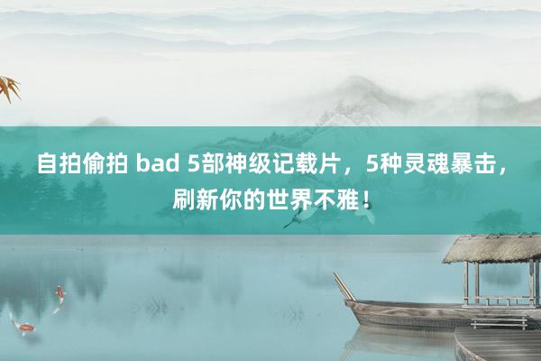 自拍偷拍 bad 5部神级记载片，5种灵魂暴击，刷新你的世界不雅！